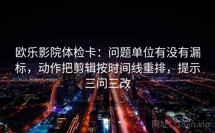 欧乐影院体检卡：问题单位有没有漏标，动作把剪辑按时间线重排，提示三问三改