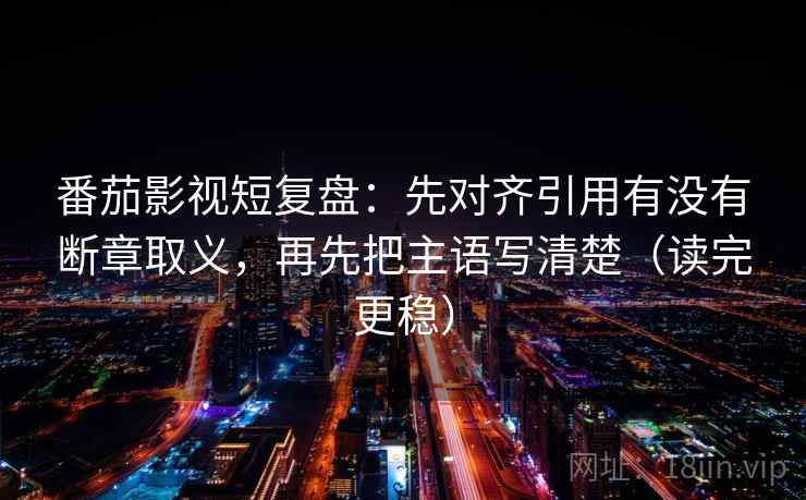番茄影视短复盘：先对齐引用有没有断章取义，再先把主语写清楚（读完更稳）
