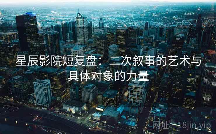 星辰影院短复盘:二次叙事的艺术与具体对象的力量 星辰影院短复盘:二次叙事的艺术与具体对象的力量
