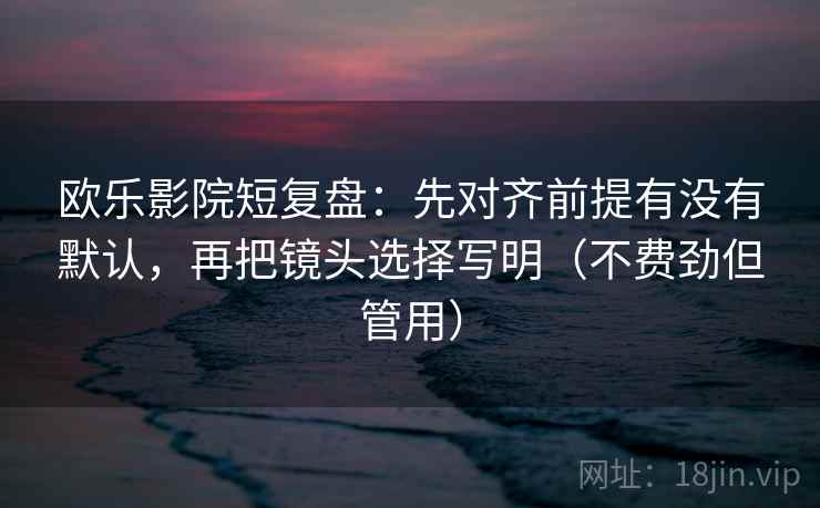 欧乐影院短复盘:先对齐前提有没有默认,再把镜头选择写明(不费劲但管用)