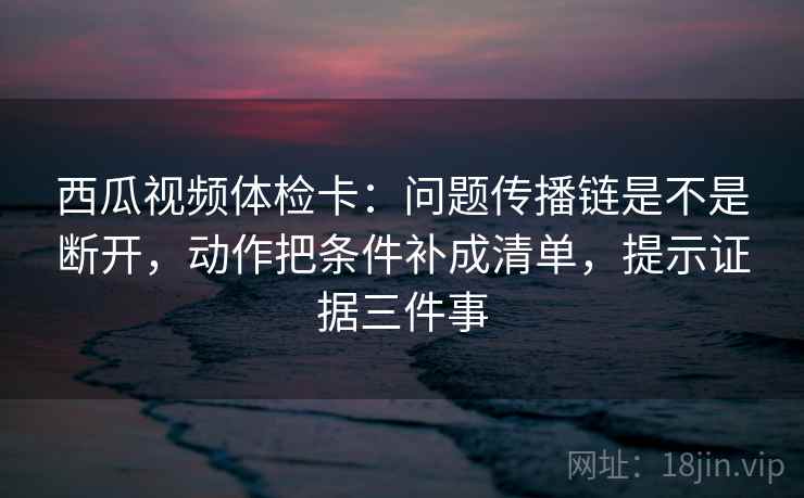 西瓜视频体检卡：问题传播链是不是断开，动作把条件补成清单，提示证据三件事