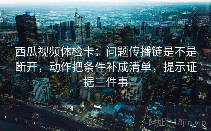 西瓜视频体检卡：问题传播链是不是断开，动作把条件补成清单，提示证据三件事