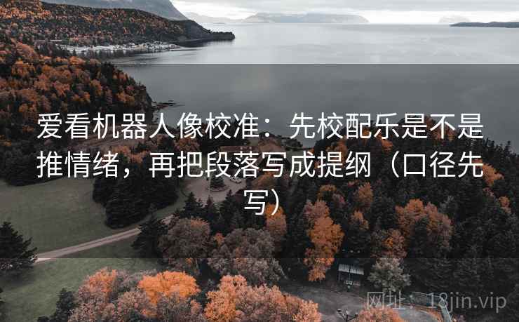 爱看机器人像校准：先校配乐是不是推情绪，再把段落写成提纲（口径先写）