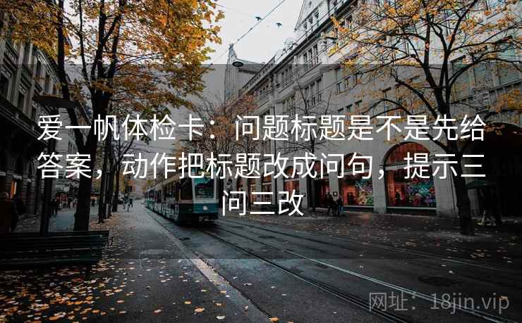 爱一帆体检卡:问题标题是不是先给答案,动作把标题改成问句,提示三问三改 爱一帆体检卡:问题标题是不是先给答案,动作把标题改成问句,提示三问三改