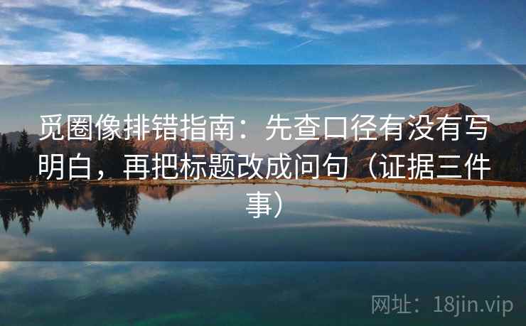 觅圈像排错指南:先查口径有没有写明白,再把标题改成问句(证据三件事)