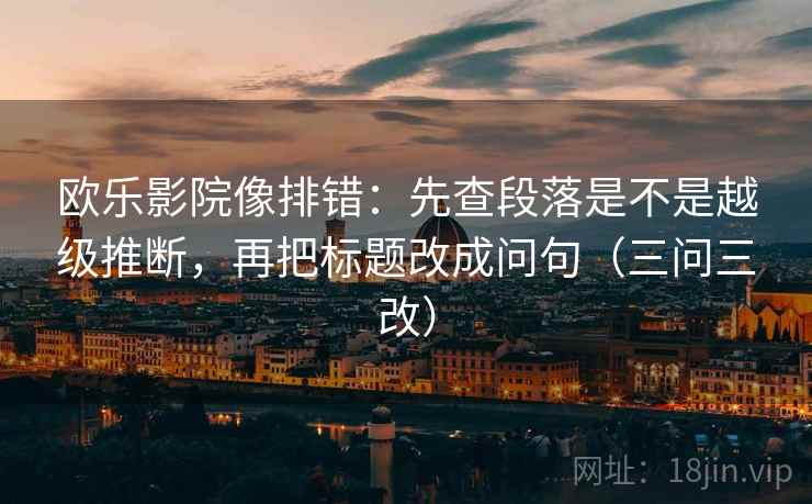欧乐影院像排错:先查段落是不是越级推断,再把标题改成问句(三问三改)