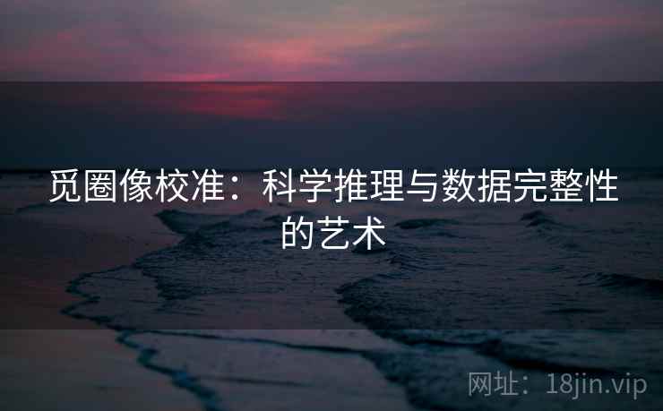 觅圈像校准：科学推理与数据完整性的艺术
