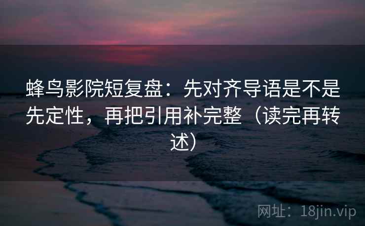 蜂鸟影院短复盘：先对齐导语是不是先定性，再把引用补完整（读完再转述）