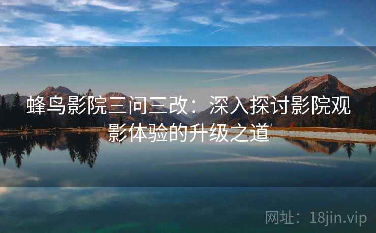 蜂鸟影院三问三改:深入探讨影院观影体验的升级之道 蜂鸟影院三问三改:深入探讨影院观影体验的升级之道