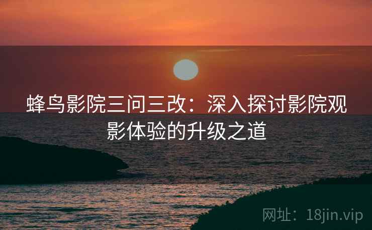 蜂鸟影院三问三改：深入探讨影院观影体验的升级之道