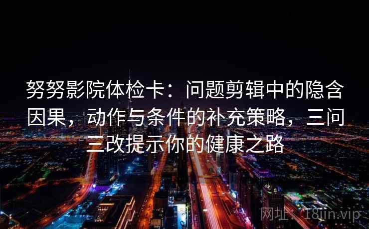 努努影院体检卡：问题剪辑中的隐含因果，动作与条件的补充策略，三问三改提示你的健康之路