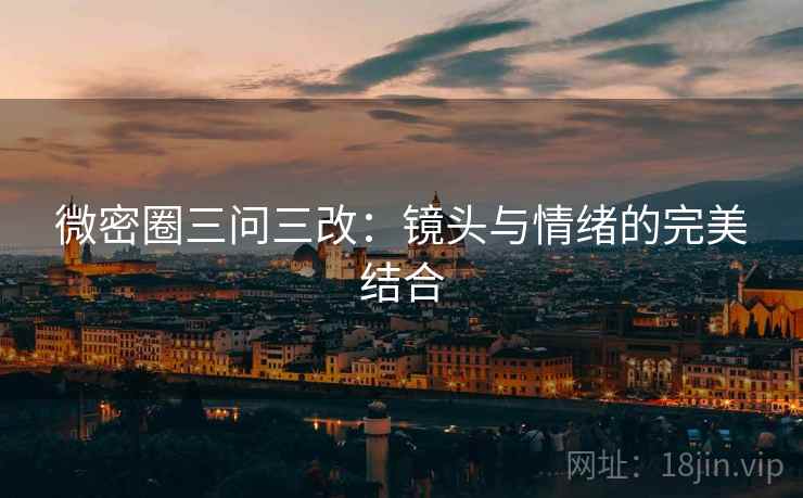 微密圈三问三改：镜头与情绪的完美结合