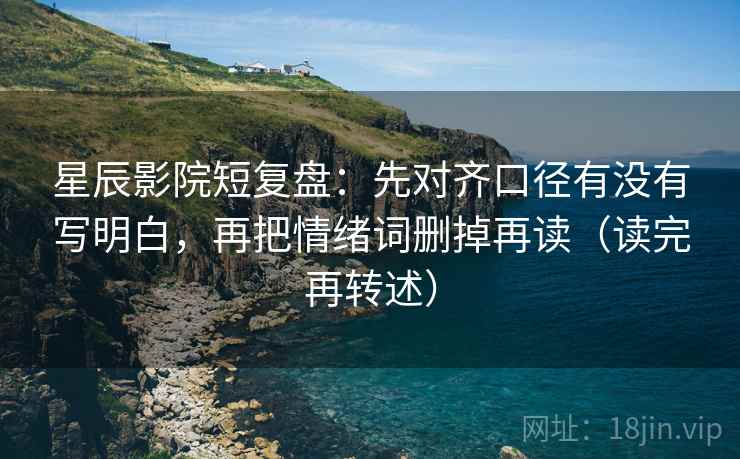 星辰影院短复盘:先对齐口径有没有写明白,再把情绪词删掉再读(读完再转述) 星辰影院短复盘:先对齐口径有没有写明白,再把情绪词删掉再读(读完再转述)