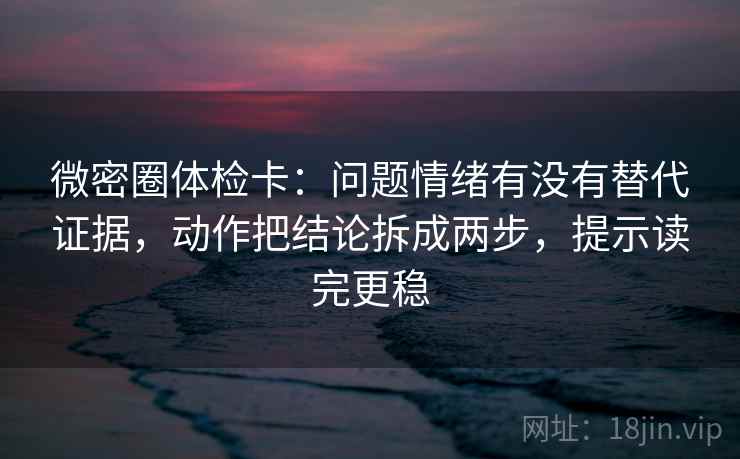 微密圈体检卡：问题情绪有没有替代证据，动作把结论拆成两步，提示读完更稳