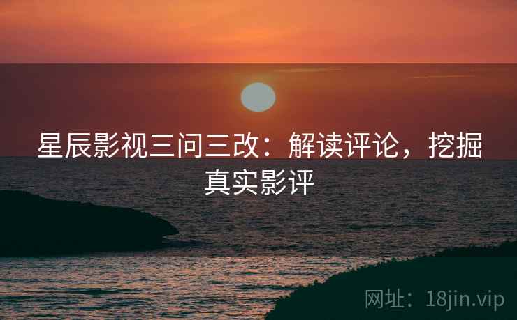 星辰影视三问三改：解读评论，挖掘真实影评