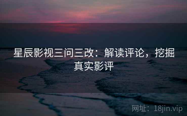 星辰影视三问三改:解读评论,挖掘真实影评 星辰影视三问三改:解读评论,挖掘真实影评