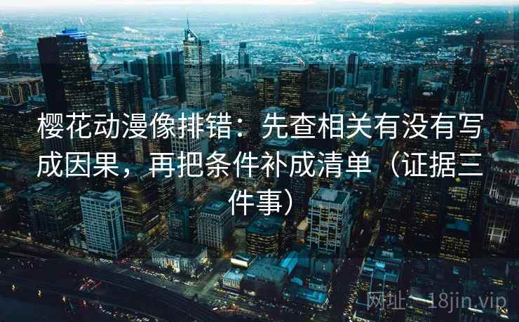 樱花动漫像排错：先查相关有没有写成因果，再把条件补成清单（证据三件事）