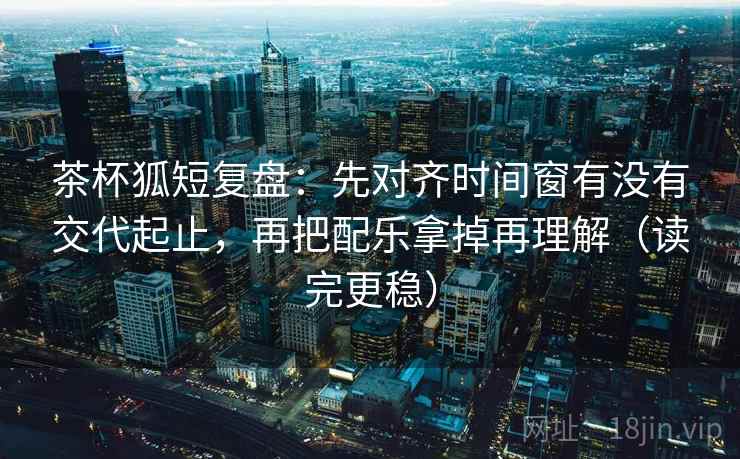 茶杯狐短复盘:先对齐时间窗有没有交代起止,再把配乐拿掉再理解(读完更稳) 茶杯狐短复盘:先对齐时间窗有没有交代起止,再把配乐拿掉再理解(读完更稳)