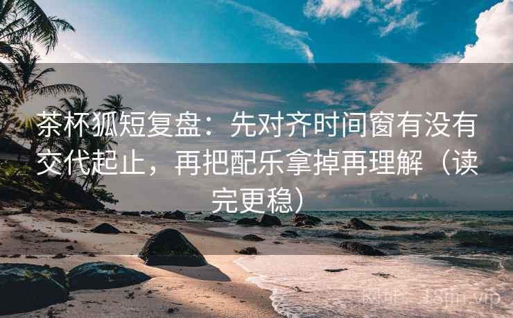 茶杯狐短复盘:先对齐时间窗有没有交代起止,再把配乐拿掉再理解(读完更稳) 茶杯狐短复盘:先对齐时间窗有没有交代起止,再把配乐拿掉再理解(读完更稳)
