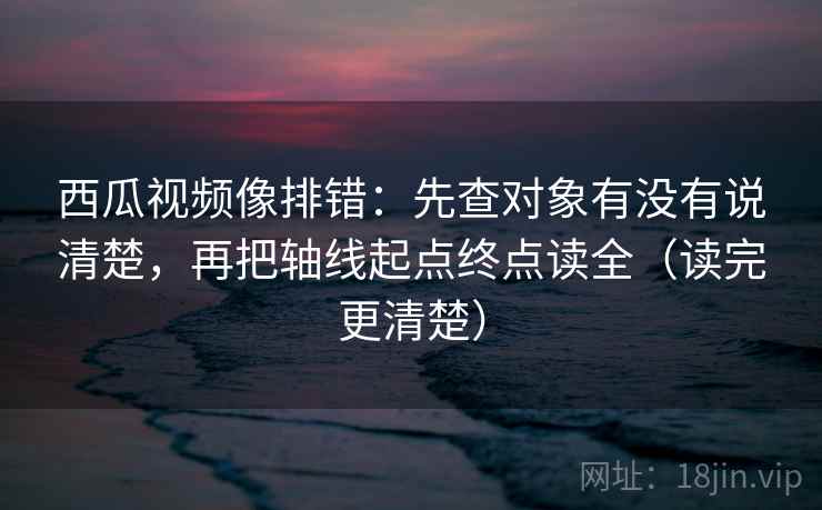 西瓜视频像排错：先查对象有没有说清楚，再把轴线起点终点读全（读完更清楚）