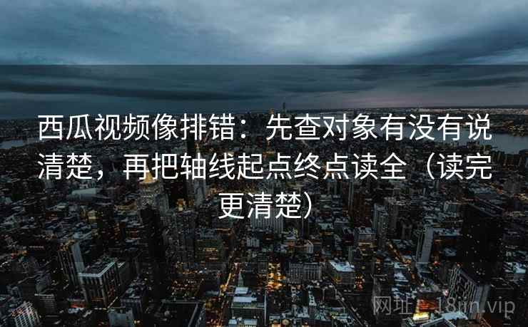 西瓜视频像排错：先查对象有没有说清楚，再把轴线起点终点读全（读完更清楚）