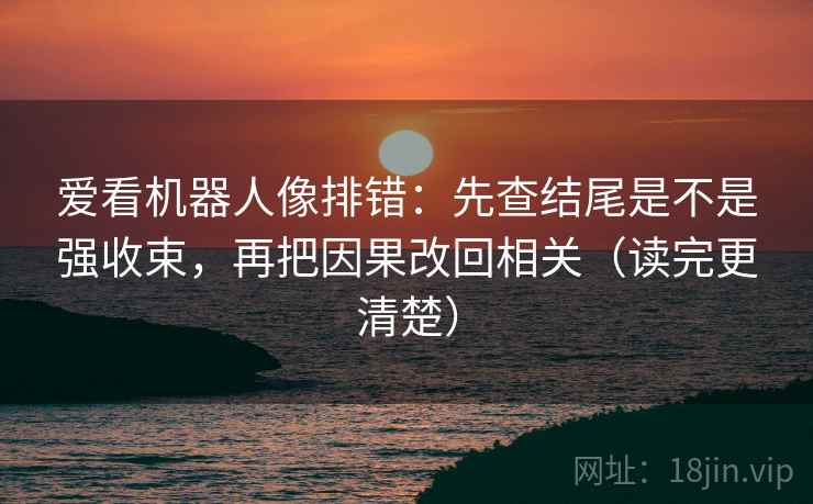 爱看机器人像排错:先查结尾是不是强收束,再把因果改回相关(读完更清楚) 爱看机器人像排错:先查结尾是不是强收束,再把因果改回相关(读完更清楚)