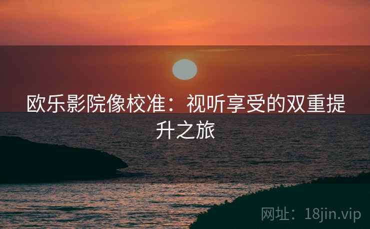 欧乐影院像校准:视听享受的双重提升之旅 欧乐影院像校准:视听享受的双重提升之旅