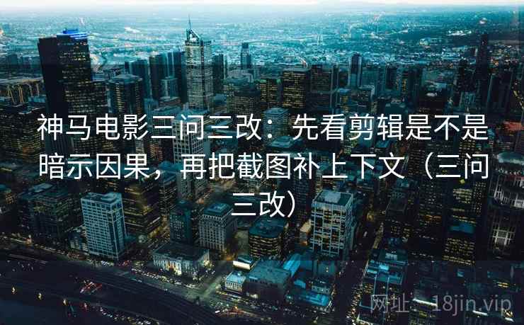 神马电影三问三改：先看剪辑是不是暗示因果，再把截图补上下文（三问三改）