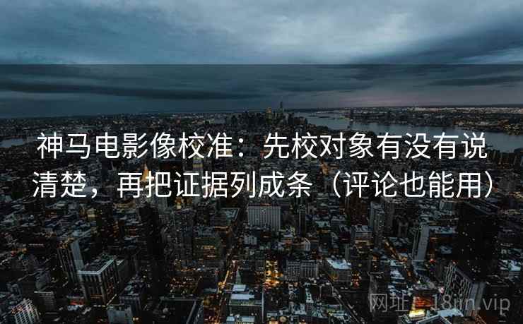神马电影像校准：先校对象有没有说清楚，再把证据列成条（评论也能用）