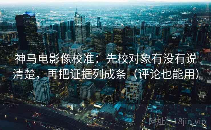 神马电影像校准：先校对象有没有说清楚，再把证据列成条（评论也能用）