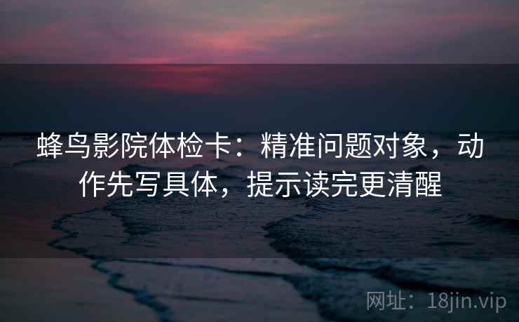 蜂鸟影院体检卡：精准问题对象，动作先写具体，提示读完更清醒