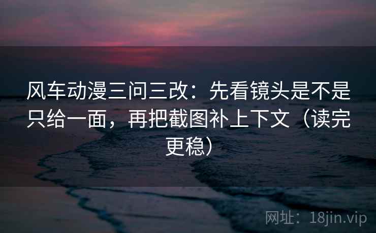 风车动漫三问三改：先看镜头是不是只给一面，再把截图补上下文（读完更稳）
