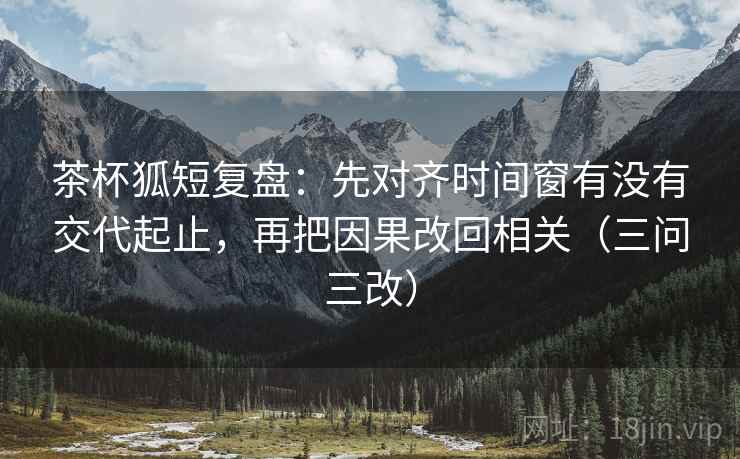 茶杯狐短复盘：先对齐时间窗有没有交代起止，再把因果改回相关（三问三改）