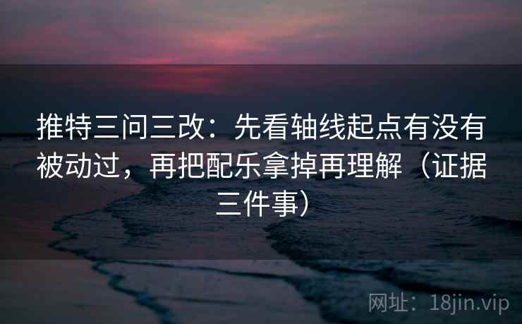 推特三问三改：先看轴线起点有没有被动过，再把配乐拿掉再理解（证据三件事）