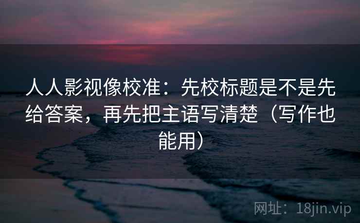 人人影视像校准：先校标题是不是先给答案，再先把主语写清楚（写作也能用）