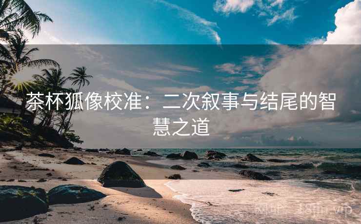 茶杯狐像校准:二次叙事与结尾的智慧之道 茶杯狐像校准:二次叙事与结尾的智慧之道