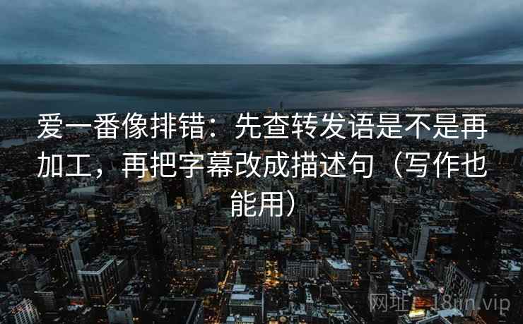 爱一番像排错：先查转发语是不是再加工，再把字幕改成描述句（写作也能用）