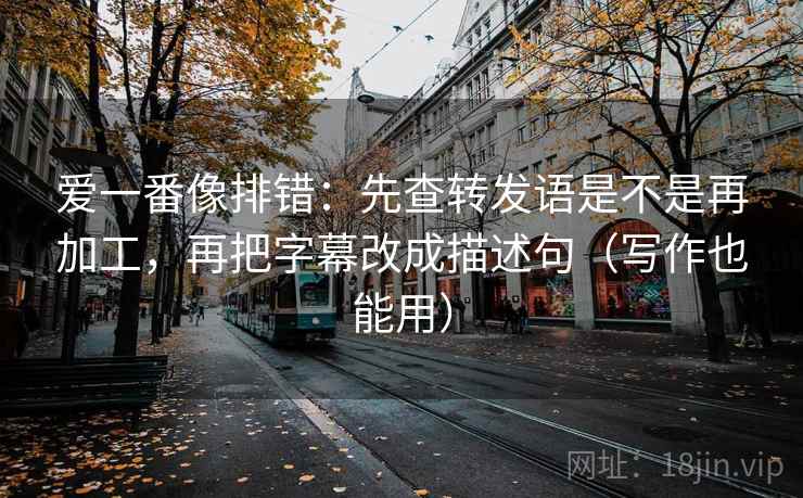 爱一番像排错:先查转发语是不是再加工,再把字幕改成描述句(写作也能用) 爱一番像排错:先查转发语是不是再加工,再把字幕改成描述句(写作也能用)