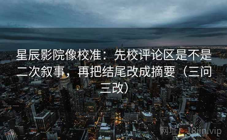 星辰影院像校准：先校评论区是不是二次叙事，再把结尾改成摘要（三问三改）
