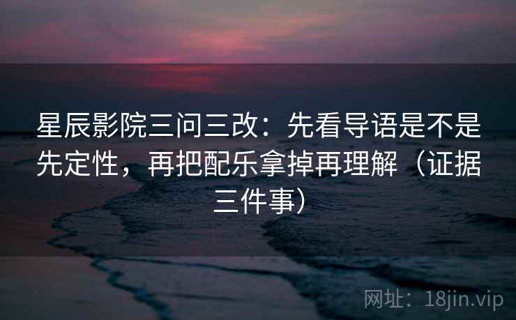 星辰影院三问三改：先看导语是不是先定性，再把配乐拿掉再理解（证据三件事）
