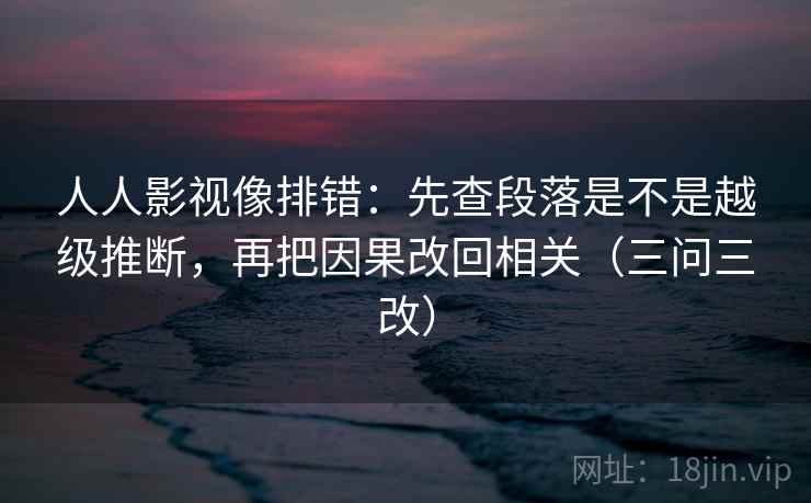 人人影视像排错：先查段落是不是越级推断，再把因果改回相关（三问三改）