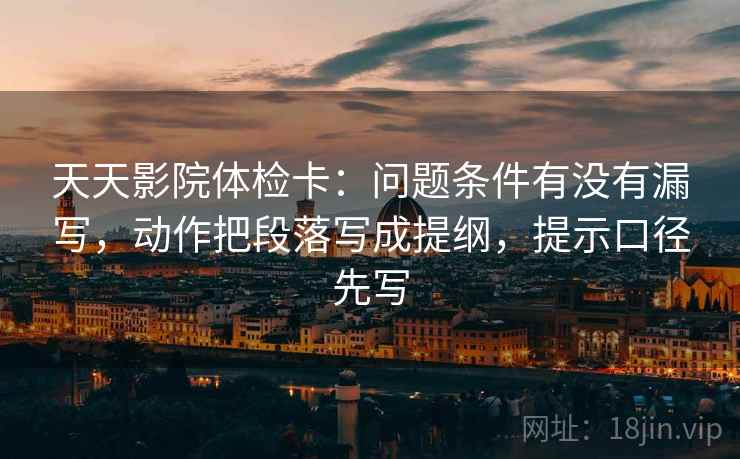 天天影院体检卡:问题条件有没有漏写,动作把段落写成提纲,提示口径先写 天天影院体检卡:问题条件有没有漏写,动作把段落写成提纲,提示口径先写