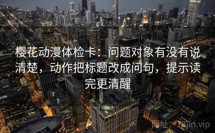 樱花动漫体检卡：问题对象有没有说清楚，动作把标题改成问句，提示读完更清醒