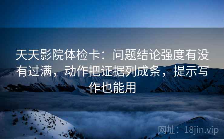 天天影院体检卡：问题结论强度有没有过满，动作把证据列成条，提示写作也能用