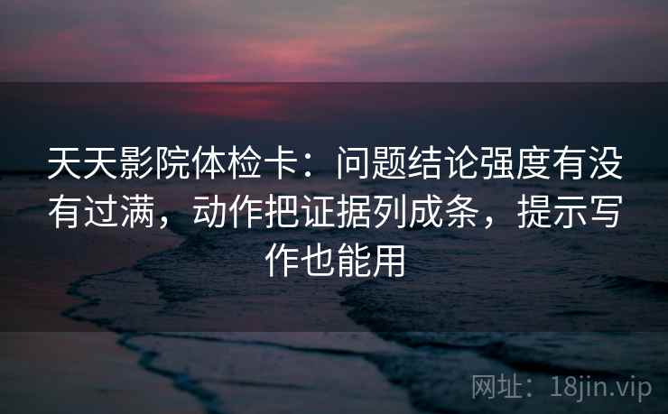 天天影院体检卡:问题结论强度有没有过满,动作把证据列成条,提示写作也能用 天天影院体检卡:问题结论强度有没有过满,动作把证据列成条,提示写作也能用