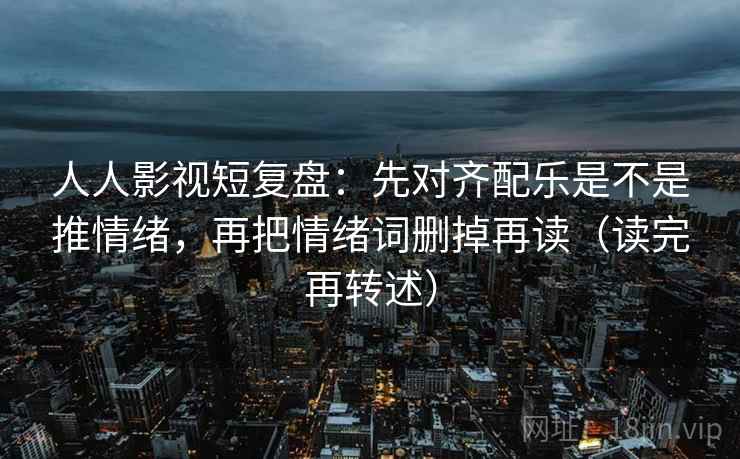 人人影视短复盘:先对齐配乐是不是推情绪,再把情绪词删掉再读(读完再转述)