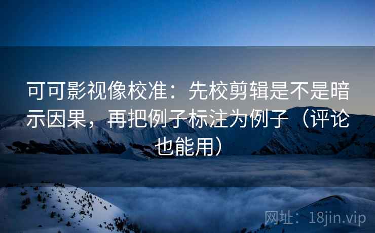 可可影视像校准：先校剪辑是不是暗示因果，再把例子标注为例子（评论也能用）
