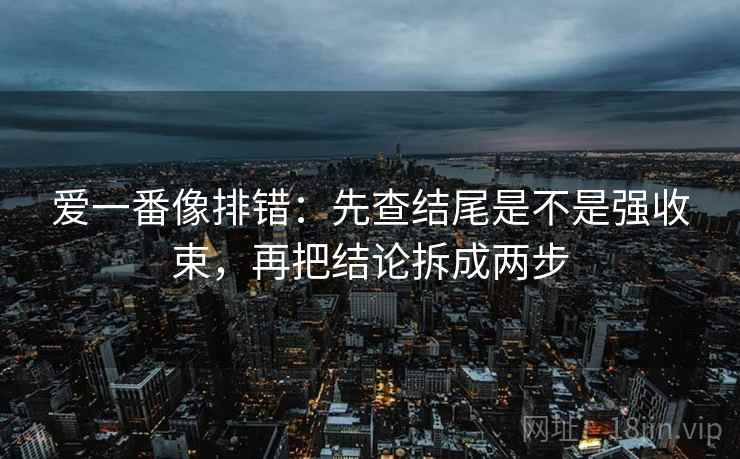 爱一番像排错:先查结尾是不是强收束,再把结论拆成两步 爱一番像排错:先查结尾是不是强收束,再把结论拆成两步