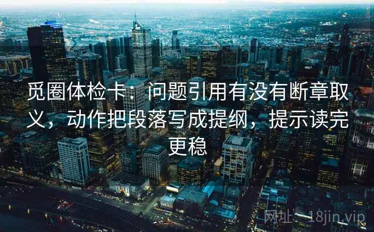 觅圈体检卡:问题引用有没有断章取义,动作把段落写成提纲,提示读完更稳