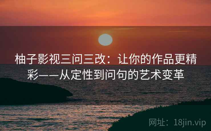 柚子影视三问三改:让你的作品更精彩——从定性到问句的艺术变革 柚子影视三问三改:让你的作品更精彩——从定性到问句的艺术变革